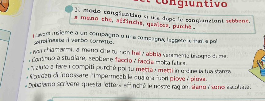 congiuntivo 
Il modo congiuntivo si usa dopo le congiunzioni sebbene, 
a meno che, affinché, qualora, purché... 
1 Lavora insieme a un compagno o una compagna; leggete le frasi e poi 
sottolineate il verbo corretto. 
Non chiamarmi, a meno che tu non hai / abbia veramente bisogno di me. 
* Continuo a studiare, sebbene faccio / faccia molta fatica. 
Ti aiuto a fare i compiti purché poi tu metta / metti in ordine la tua stanza. 
Ricordati di indossare l’impermeabile qualora fuori piove / piova. 
Dobbiamo scrivere questa lettera affinché le nostre ragioni siano / sono ascoltate.