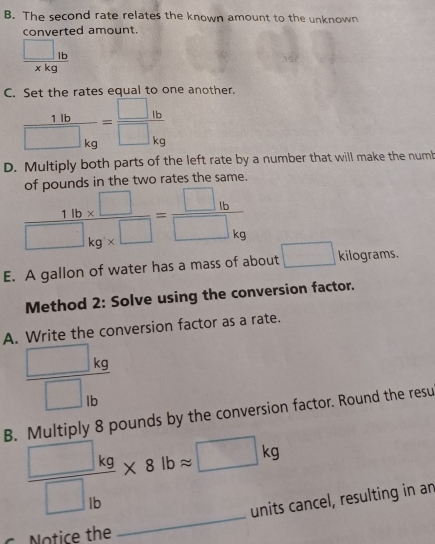 The second rate relates the known amount to the unknown 
converted amount
 □ 1b/xkg 
C. Set the rates equal to one another.
 1lb/□ kg = □ lb/□ kg 
D. Multiply both parts of the left rate by a number that will make the numb 
of pounds in the two rates the same.
 (14b* □ )/□ kg* □  =frac □ _1b□ _kg
E. A gallon of water has a mass of about □ kilog rams. 
Method 2: Solve using the conversion factor. 
A. Write the conversion factor as a rate.
_ (□ kg)° □ _lb
B. Multiply 8 pounds by the conversion factor. Round the resu 
_
frac □ kg□ _lb* 8lbapprox □ kg
units cancel, resulting in an 
C Notice the