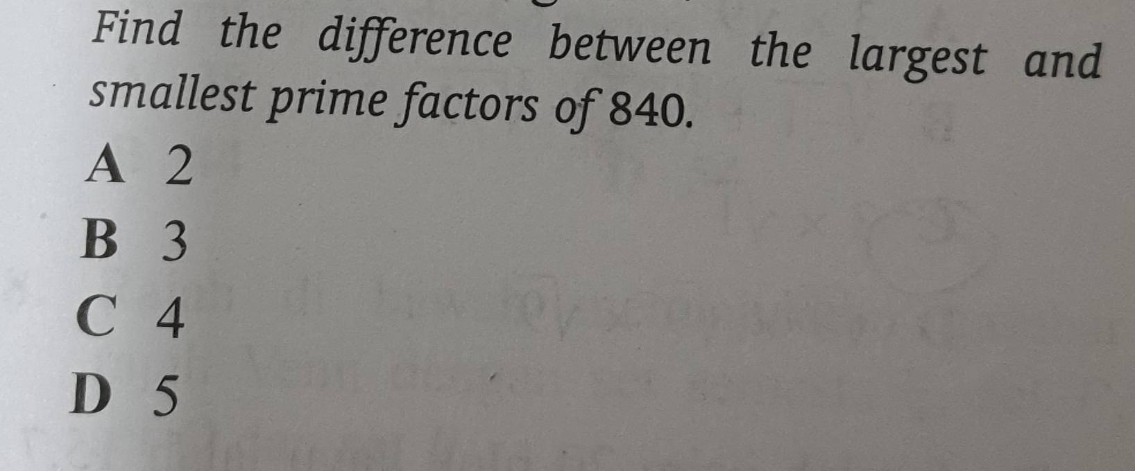 Find the difference between the largest and
smallest prime factors of 840.
A 2
B 3
C 4
D 5