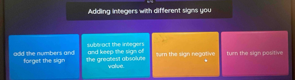 8/10
Adding integers with different signs you
subtract the integers
add the numbers and and keep the sign of turn the sign negative turn the sign positive
forget the sign the greatest absolute
value.