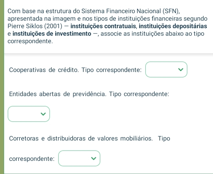 Com base na estrutura do Sistema Financeiro Nacional (SFN),
apresentada na imagem e nos tipos de instituições financeiras segundo
Pierre Siklos (2001) - instituições contratuais, instituições depositárias
e instituições de investimento -, associe as instituições abaixo ao tipo
correspondente.
Cooperativas de crédito. Tipo correspondente:
Entidades abertas de previdência. Tipo correspondente:
Corretoras e distribuidoras de valores mobiliários. Tipo
correspondente: