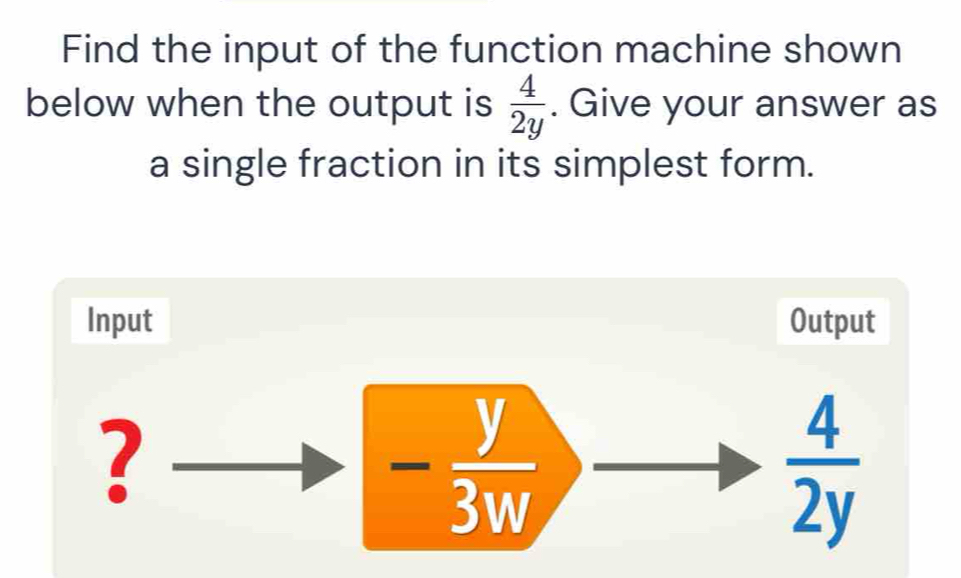 Find the input of the function machine shown 
below when the output is  4/2y . Give your answer as 
a single fraction in its simplest form. 
Input Output 
?
- y/3w 
 4/2y 