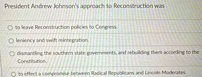 President Andrew Johnson’s approach to Reconstruction was
to leave Reconstruction policies to Congress.
leniency and swift reintegration.
dismantling the southern state governments, and rebuilding them according to the
Constitution.
to effect a compromise between Radical Republicans and Lincoln Moderates.