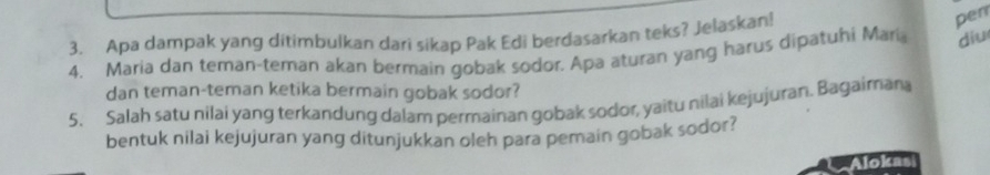 Apa dampak yang ditimbulkan dari sikap Pak Edi berdasarkan teks? Jelaskan! 
pen 
4. Maria dan teman-teman akan bermain gobak sodor. Apa aturan yang harus dipatuhi Mari diu 
dan teman-teman ketika bermain gobak sodor? 
5. Salah satu nilai yang terkandung dalam permainan gobak sodor, yaitu nilai kejujuran. Bagaimana 
bentuk nilai kejujuran yang ditunjukkan oleh para pemain gobak sodor? 
Alokas