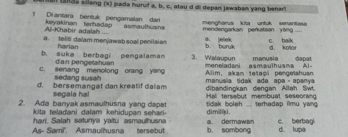 nian tanda silang (x) pada huruf a, b, c, atau d di depan jawaban yang benar!
1 Di antara bentuk pengamalan dari
keyakinan terhadap asmaulhusna mengharus kita untuk senantiasa
Al-Khabir adalah .... mendengarkan perkataan yáng ....
a. teliti dalam menjawab soal penilaian a. jelek c. baik
harian b. buruk d. kotor
b. suka berbagi pengalaman 3. Walaupun manusia dapat
dan pengetahuan meneladani asmaulhusna Al-
c. senang menolong orang yang Alim, akan tetapi pengetahuan
sedang susah manusia tidak ada apa - apanya
d. bersemangat dan kreatif dalam dibandingkan dengan Allah Swt.
segala hal Hal tersebut membuat seseoran
2. Ada banyak asmaulhusna yang dapat tidak boleh ... terhadap ilmu yang
kita teladani dalam kehidupan sehari- dimiliki.
hari. Salah satunya yaitu asmaulhusna a. dermawan c. berbagi
As- Samī'. Asmaulhusna tersebut b. sombong d. lupa