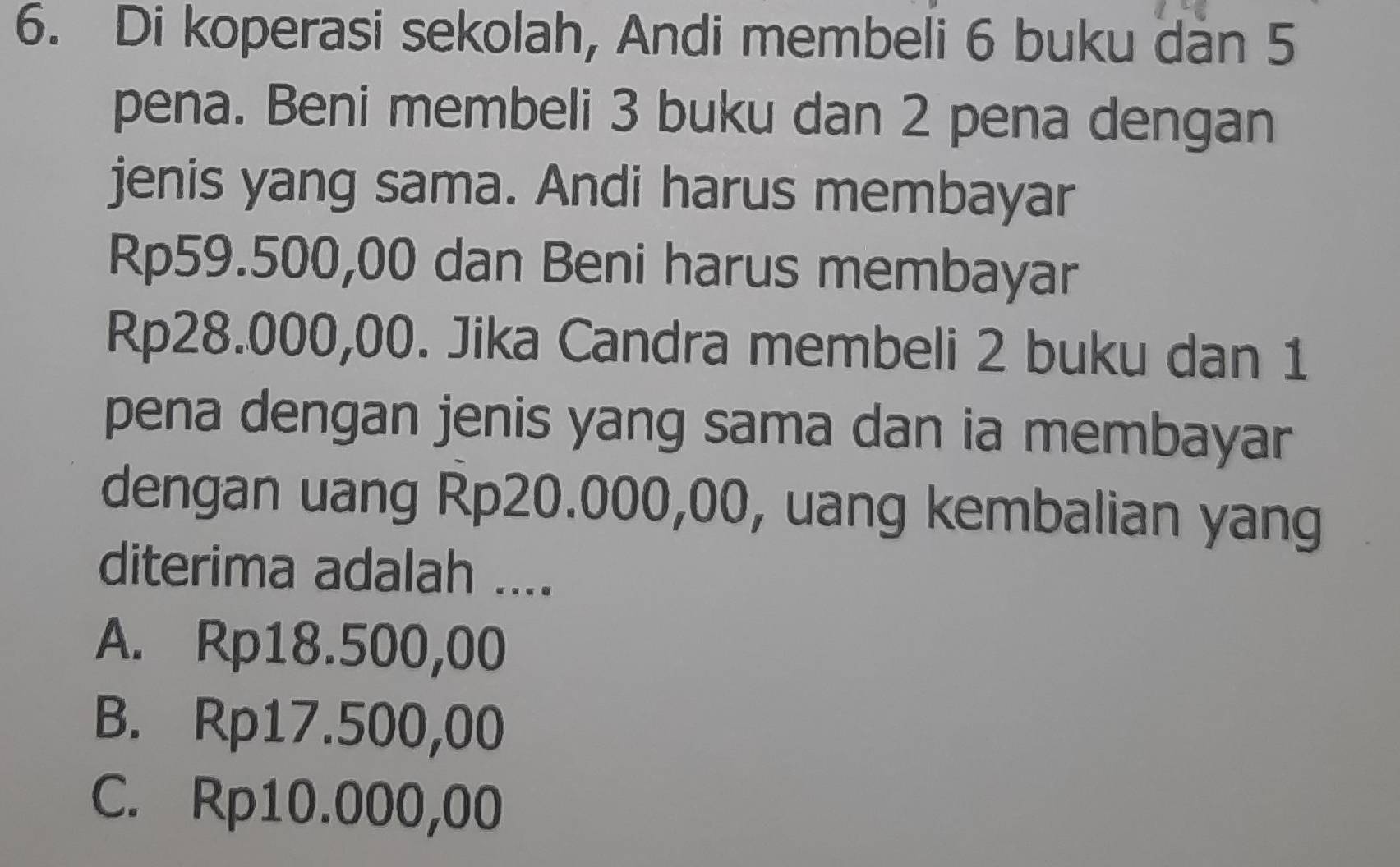 Di koperasi sekolah, Andi membeli 6 buku dan 5
pena. Beni membeli 3 buku dan 2 pena dengan
jenis yang sama. Andi harus membayar
Rp59.500,00 dan Beni harus membayar
Rp28.000,00. Jika Candra membeli 2 buku dan 1
pena dengan jenis yang sama dan ia membayar
dengan uang Rp20.000,00, uang kembalian yang
diterima adalah ....
A. Rp18.500,00
B. Rp17.500,00
C. Rp10.000,00