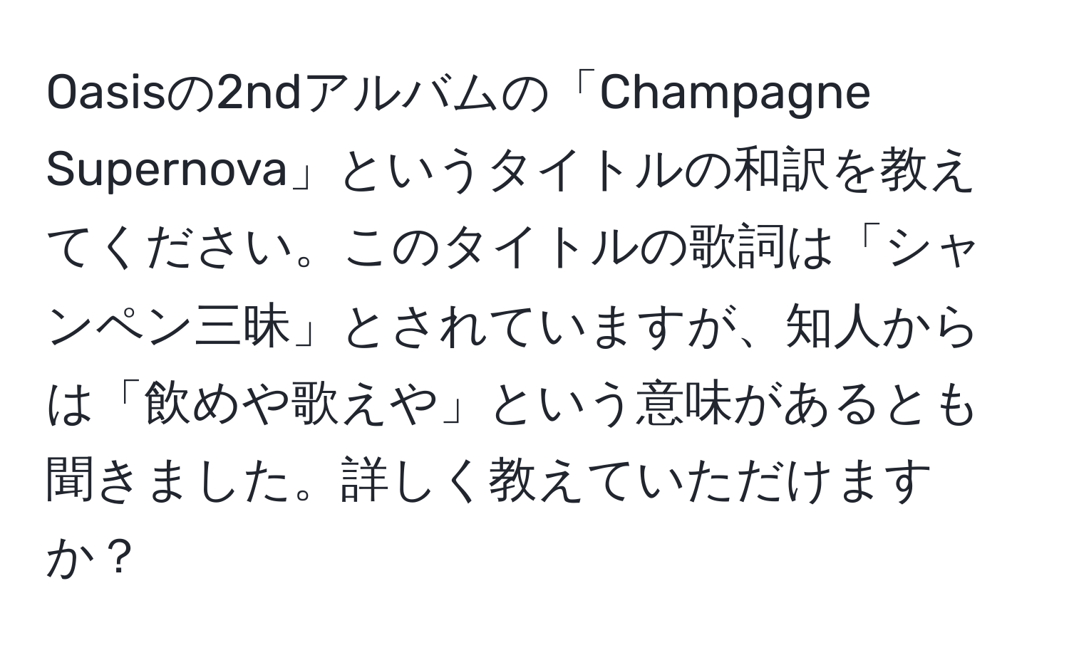 Oasisの2ndアルバムの「Champagne Supernova」というタイトルの和訳を教えてください。このタイトルの歌詞は「シャンペン三昧」とされていますが、知人からは「飲めや歌えや」という意味があるとも聞きました。詳しく教えていただけますか？