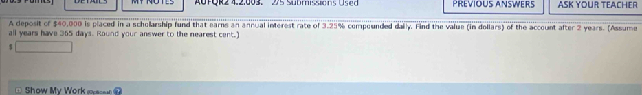 AUFQR2 4.2.003. 2/5 Submissions Used PREVIOUS ANSWERS ASK YOUR TEACHER 
A deposit of $40,000 is placed in a scholarship fund that earns an annual interest rate of 3.25% compounded daily. Find the value (in dollars) of the account after 2 years. (Assume 
all years have 365 days. Round your answer to the nearest cent.)
$
Show My Work (Optional)