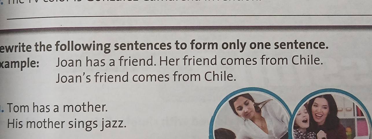 ewrite the following sentences to form only one sentence. 
xample: Joan has a friend. Her friend comes from Chile. 
Joan’s friend comes from Chile. 
. Tom has a mother. 
His mother sings jazz.