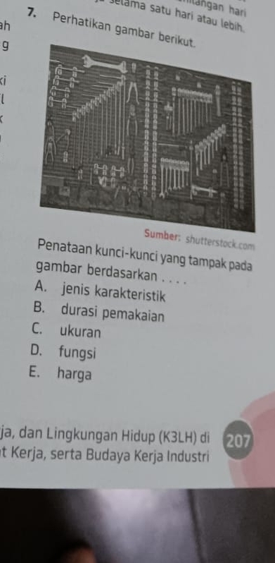 Ilangan hari 
Jelama satu harí atau lebíh 
h 
7. Perhatikan gambar be 
g 

r: shutterstock.com 
Penataan kunci-kunci yang tampak pada 
gambar berdasarkan . . . . 
A. jenis karakteristik 
B. durasi pemakaian 
C. ukuran 
D. fungsi 
E. harga 
ja, dan Lingkungan Hidup (K3LH) di 207 
t Kerja, serta Budaya Kerja Industri