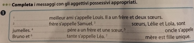 Completa i messaggi con gli aggettivi possessivi appropriati. 
_ 
1 meilleur ami s’appelle Louis. Il a un frère et deux sœurs. 
2 
_frère s'appelle Samuel._ sœurs, Lélie et Lola, sont 
jumelles. *_ père a un frère et une sœur. 5_ oncle s’appelle 
Bruno et _tante s'appelle Léa. 7,_ mère est fille unique.