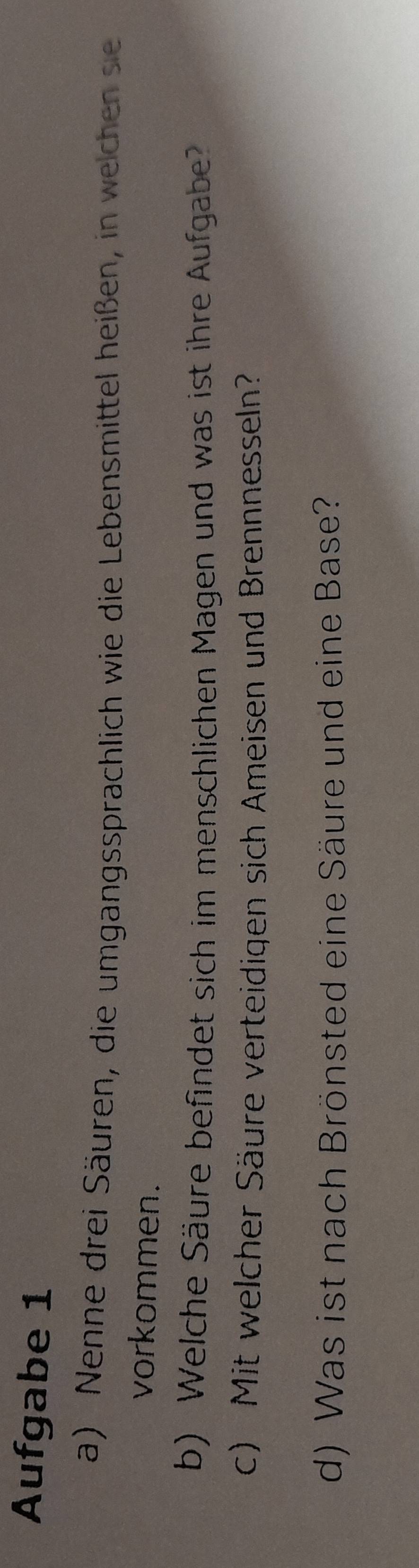 Aufgabe 1 
a) Nenne drei Säuren, die umgangssprachlich wie die Lebensmittel heißen, in welchen sie 
vorkommen. 
b) Welche Säure befindet sich im menschlichen Magen und was ist ihre Aufgabe? 
c) Mit welcher Säure verteidigen sich Ameisen und Brennnesseln? 
d) Was ist nach Brönsted eine Säure und eine Base?