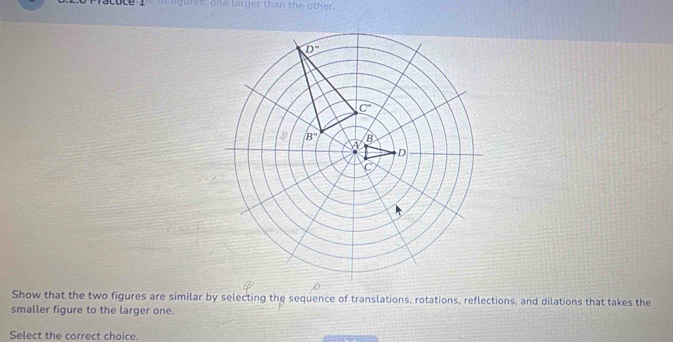 of igures, one larger than the other.
Show that the two figures are similar by selecting the sequence of translations, rotations, reflections, and dilations that takes the
smaller figure to the larger one.
Select the correct choice.