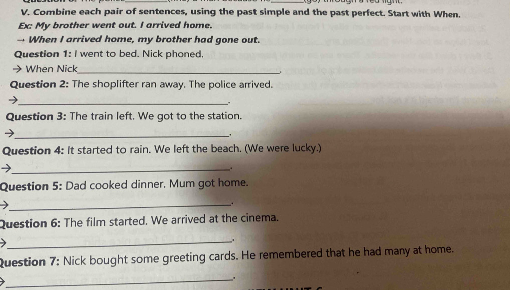 Combine each pair of sentences, using the past simple and the past perfect. Start with When. 
Ex: My brother went out. I arrived home. 
→ When I arrived home, my brother had gone out. 
Question 1: I went to bed. Nick phoned. 
When Nick_ 
. 
Question 2: The shoplifter ran away. The police arrived. 
_ 
. 
Question 3: The train left. We got to the station. 
_. 
Question 4: It started to rain. We left the beach. (We were lucky.) 
_. 
Question 5: Dad cooked dinner. Mum got home. 
_. 
Question 6: The film started. We arrived at the cinema. 
_. 
Question 7: Nick bought some greeting cards. He remembered that he had many at home. 
_、.