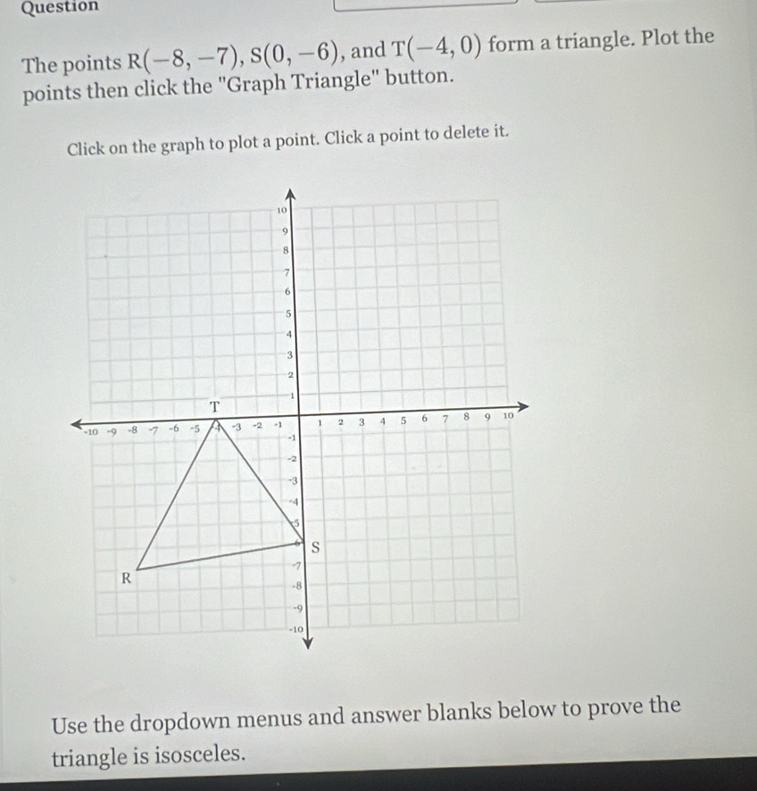 Question 
The points R(-8,-7), S(0,-6) , and T(-4,0) form a triangle. Plot the 
points then click the "Graph Triangle" button. 
Click on the graph to plot a point. Click a point to delete it. 
Use the dropdown menus and answer blanks below to prove the 
triangle is isosceles.