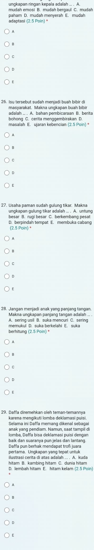 ungkapan ringan kepala adalah ... . A
paham D. mudah menyerah E. mudah
adaptasi
A
C
E
26. Isu tersebut sudah meniadi buah bibir di
masyarakat. Makna ungkapan buah bibir
adalah ... . A. bahan pembicaraan B. berita
bohong C. cerita menggembirakan D
masalah E. ujaran kebencian (2.5 Poin) 
C
D
E
27. Usaha paman sudah gulung tikar. Makna
ungkapan gulung tikar adalah ... . A. untung
besar B. rugi besar C. berkembang pesat
D. berpindah tempat E. membuka cabang
(2.5 Poin) *
A
B
C
D
E
28. Jangan menjadi anak yang panjang tangan.
Makna ungkapan panjang tangan adalah ... .
A. sering usil B. suka mencuri C. sering
memukul D. suka berkelahi E. suka
berhitung (2.5Poin)
B
C
D
E
29. Daffa diremehkan oleh teman-temannya
karena mengikuti lomba deklamasi puisi.
Selama ini Daffa memang dikenal sebaga
anak yang pendiam. Namun, saat tampil di
lomba, Daffa bisa deklamasi puisi dengan
baik dan suaranya pun jelas dan lantang.
Daffa pun berhak mendapat trofi juara
pertama. Ungkapan yang tepat untuk
hitam B. kambing hitam C. dunia hitam
D. lembah hitam E. hitam kelam (2.5 Poin)
A
B
C
D
E