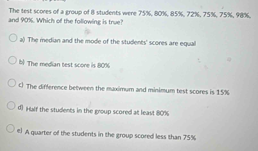 The test scores of a group of 8 students were 75%, 80%, 85%, 72%, 75%, 75%, 98%,
and 90%. Which of the following is true?
a) The median and the mode of the students' scores are equal
b) The median test score is 80%
c) The difference between the maximum and minimum test scores is 15%
d) Half the students in the group scored at least 80%
e) A quarter of the students in the group scored less than 75%