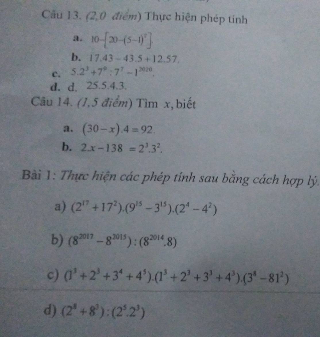 (2,0 điểm) Thực hiện phép tính 
a. 10-[20-(5-1)^2]. 
b. 17.43-43.5+12.57. 
c. 5.2^3+7^9:7^7-1^(2020). 
d. d、 25.5. 4.3. 
Câu 14. (1,5 điểm) Tìm x,biết 
a. (30-x).4=92. 
b. 2.x-138=2^3.3^2. 
Bài 1: Thực hiện các phép tính sau bằng cách hợp lý. 
a) (2^(17)+17^2).(9^(15)-3^(15)).(2^4-4^2)
b) (8^(2017)-8^(2015)):(8^(2014).8)
c) (1^3+2^3+3^4+4^5).(1^3+2^3+3^3+4^3).(3^8-81^2)
d) (2^8+8^3):(2^5.2^3)