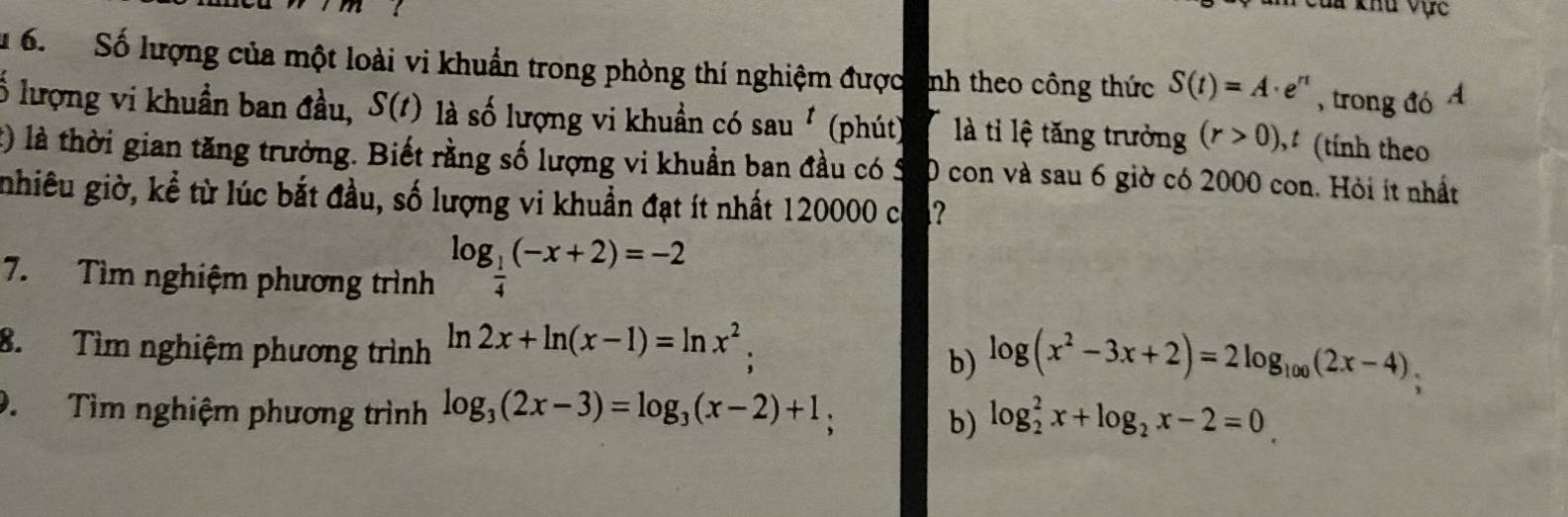 Cua khu vực
u 6. Số lượng của một loài vi khuẩn trong phòng thí nghiệm được nh theo công thức S(t)=A· e^r , trong đó A
Ổ lượng vi khuẩn ban đầu, S(t) là số lượng vi khuẩn có sau^t (phút) là ti lệ tăng trưởng (r>0) , (tính theo
t) là thời gian tăng trưởng. Biết rằng số lượng vi khuẩn ban đầu có Ý 0 con và sau 6 giờ có 2000 con. Hỏi ít nhất
nhiêu giờ, kể từ lúc bắt đầu, số lượng vi khuẩn đạt ít nhất 120000 có
7. Tìm nghiệm phương trình log _ 1/4 (-x+2)=-2
8. Tìm nghiệm phương trình ln 2x+ln (x-1)=ln x^2; b) log (x^2-3x+2)=2log _100(2x-4)
9. Tìm nghiệm phương trình log _3(2x-3)=log _3(x-2)+1, b) log _2^(2x+log _2)x-2=0_ 