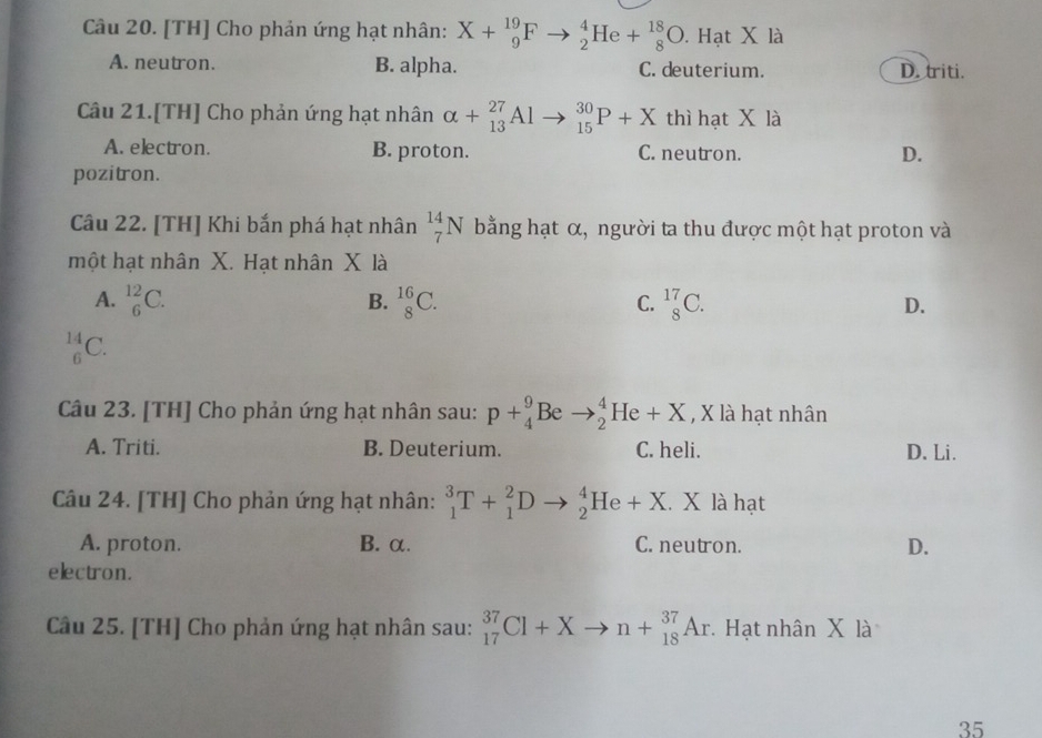 [TH] Cho phản ứng hạt nhân: X+_9^(19)Fto _2^4He+_8^(18)O. . Hạt X là
A. neutron. B. alpha. C. deuterium. D. triti.
Câu 21.[TH] Cho phản ứng hạt nhân alpha +_(13)^(27)Al to _(15)^(30)P+X thì hạt X là
A. electron. B. proton. C. neutron. D.
pozitron.
Câu 22. [TH] Khi bắn phá hạt nhân _7^(14)N bằng hạt α, người ta thu được một hạt proton và
một hạt nhân X. Hạt nhân X là
B.
A. _6^(12)C. _8^(16)C. _8^(17)C. D.
C.
_6^(14)C. 
Câu 23. [TH] Cho phản ứng hạt nhân sau: p+_4^9Beto _2^4He+X , X là hạt nhân
A. Triti. B. Deuterium. C. heli. D. Li.
Câu 24. [TH] Cho phản ứng hạt nhân: _1^3T+_1^2Dto _2^4He+X. X là hạt
A. proton. B. α. C. neutron. D.
electron.
Câu 25. [TH] Cho phản ứng hạt nhân sau: _(17)^(37)Cl+Xto n+_(18)^(37)Ar. Hạt nhân X là
35