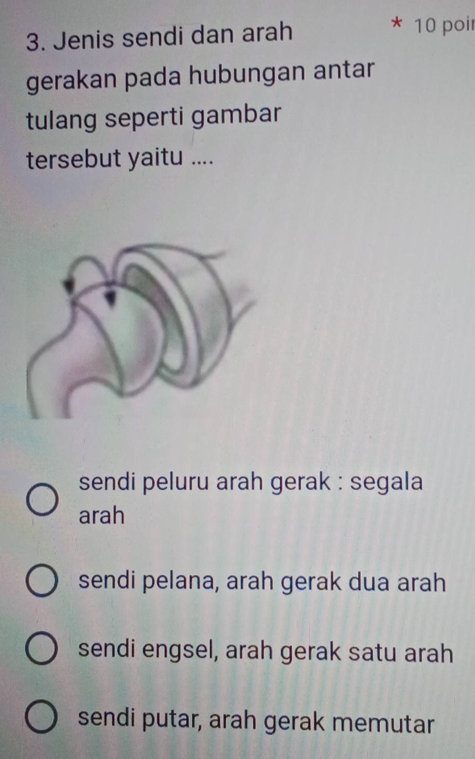 Jenis sendi dan arah
10 poi
gerakan pada hubungan antar
tulang seperti gambar
tersebut yaitu ....
sendi peluru arah gerak : segala
arah
sendi pelana, arah gerak dua arah
sendi engsel, arah gerak satu arah
sendi putar, arah gerak memutar