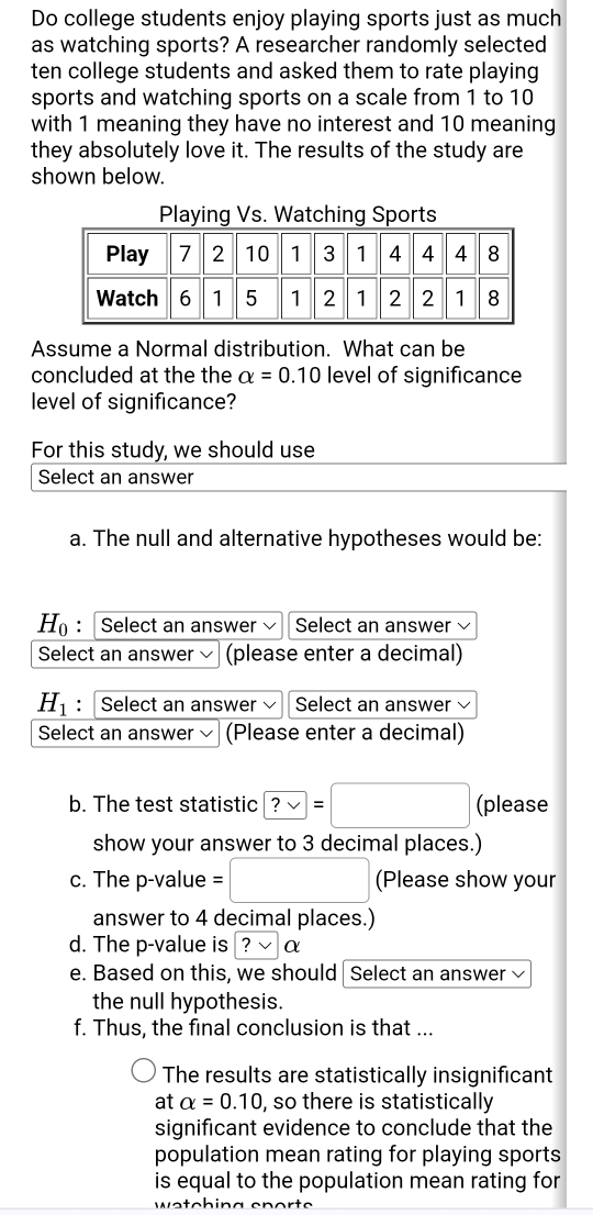 Do college students enjoy playing sports just as much 
as watching sports? A researcher randomly selected 
ten college students and asked them to rate playing 
sports and watching sports on a scale from 1 to 10
with 1 meaning they have no interest and 10 meaning 
they absolutely love it. The results of the study are 
shown below. 
Assume a Normal distribution. What can be 
concluded at the the alpha =0.10 level of significance 
level of significance? 
For this study, we should use 
Select an answer 
a. The null and alternative hypotheses would be:
H_0 : Select an answer Select an answer 
Select an answer (please enter a decimal)
H_1 : Select an answer Select an answer 
Select an answer (Please enter a decimal) 
b. The test statistic ?vee =□ (please 
show your answer to 3 decimal places.) 
c. The p -value =□ (Please show your 
answer to 4 decimal places.) 
d. The p -value is ? vee α
e. Based on this, we should Select an answer 
the null hypothesis. 
f. Thus, the final conclusion is that ... 
The results are statistically insignificant 
at alpha =0.10 , so there is statistically 
significant evidence to conclude that the 
population mean rating for playing sports 
is equal to the population mean rating for 
watching en or te