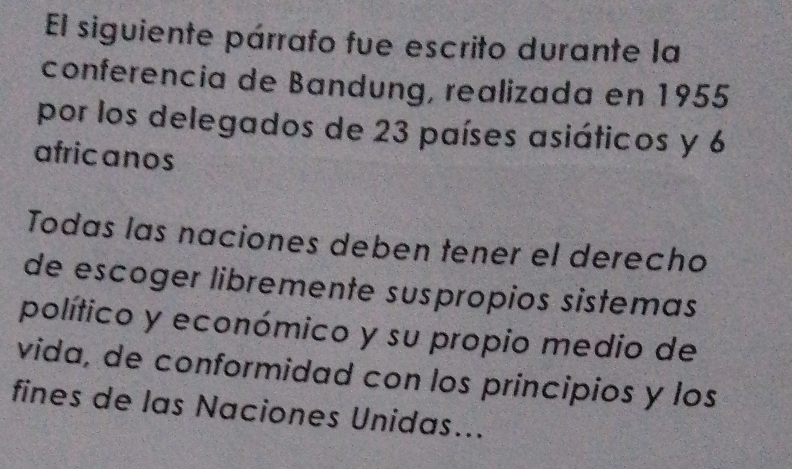 El siguiente párrafo fue escrito durante la 
conferencia de Bandung, realizada en 1955
por los delegados de 23 países asiáticos y 6
afric anos 
Todas las naciones deben tener el derecho 
de escoger libremente suspropios sistemas 
político y económico y su propio medio de 
vida, de conformidad con los principios y los 
fines de las Naciones Unidas...