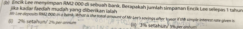 Encik Lee menyimpan RM2 000 di sebuah bank. Berapakah jumlah simpanan Encik Lee selepas 1 tahun
jika kadar faedah mudạh yang diberikan ialah
Mr Lee deposits RM2 000 in a bank. What is the total amount of Mr Lee's savings after 1 year if the simple interest rate given is
(i) 2% setahun/ 2% per annum (ii) 3% setahun/ 3% per annum