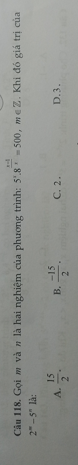 Gọi m và n là hai nghiệm của phương trình: 5^x.8^(frac x-1)x=500, m∈ Z. Khi đó giá trị của
2^m-5^n là:
B.
A.  15/2 .  (-15)/2 . C. 2. D. 3.