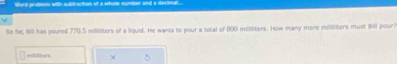 Word prublem with subtraction of a whole numbet and a decimal... 
So far, Bill has poured 770.5 milliliters of a liquid. He wants to pour a total of 800 milliliters. How many more milliliters must Bill pour?
millilters ×