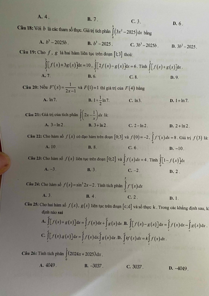 A. 4 . B. 7 . C. 3 .
D. 6 .
Câu 18: Với b là các tham số thực. Giá trị tích phân ∈tlimits _0^(0(3x^2)-2025) dx bằng
A. b^3-2025b. B. b^3-2025. C. 3b^3-2025b. D. 3b^2-2025.
Câu 19: Cho ƒ, g là hai hàm liên tục trên đoạn [1;3] thoà:
∈tlimits _1^(3[f(x)+3g(x)]dx=10,∈tlimits _1^3[2f(x)-g(x)]dx=6. Tính ∈tlimits _0^3[f(x)+g(x)]dx.
A. 7. B. 6, C. 8. D. 9.
Câu 20: Nếu F'(x)=frac 1)2x-1 và F(1)=1 thì giá trị của F(4) bằng
A. ln 7. B. 1+ 1/2 ln 7. C. ln 3. D. 1+ln 7.
Câu 21: Giá trị của tích phân ∈tlimits _1^(2(2x-frac 1)x) dx là:
A. 3 -ln 2 B. 3+ln 2. C. 2 - In 2 . D. 2+ln 2.
Câu 22: Cho hàm số f(x) có đạo hàm trên đoạn [0;3] và f(0)=-2,∈tlimits _0^(3f'(x)dx=8 , Giá trị f(3) là:
A. 10. B. 8 . C. 6 . D. -10 .
Câu 23: Cho hàm số f(x) liên tục trên đoạn [0;2] và ∈tlimits _0^2f(x)dx=4. Tính ∈tlimits _0^2[1-f(x)]dx
A. -3 B. 3 . C. -2 . D. 2 .
Câu 24: Chọ hàm số f(x)=sin ^3)2x-2. Tính tích phân ∈tlimits _0^((frac π)4)f'(x)dx
A. 3 . B. 4 . C. 2 . D. 1.
Câu 25: Cho hai hàm số f(x),g(x) liên tục trên đoạn [c;d] và số thực k . Trong các khẳng định sau, k
định nào sai
A. ∈tlimits _0^d[f(x)+g(x)]dx=∈tlimits _0^df(x)dx+∈tlimits _0^dg(x)dx .B. ∈tlimits _c^d[f(x)-g(x)]dx=∈tlimits _c^df(x)dx-∈tlimits _c^dg(x)dx.
C. ∈tlimits _c^d[f(x).g(x)]dx=∈tlimits _0^df(x)dx.∈tlimits _0^dg(x)dx ,D. ∈tlimits _c^dkf(x)dx=k∈tlimits _c^df(x)dx.
Câu 26: Tính tích phân ∈tlimits _0^1(2024x+2025)dx.
A. 4049 . B. -3037 . C. 3037 . D. -4049 .