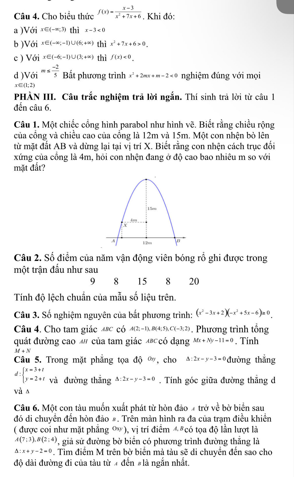 Cho biểu thức f(x)= (x-3)/x^2+7x+6 . Khi đó:
a )Với x∈ (-∈fty ;3) thì x-3<0</tex>
b )Với x∈ (-∈fty ;-1)∪ (6;+∈fty ) thì x^2+7x+6>0.
c ) Với x∈ (-6;-1)∪ (3;+∈fty ) thì f(x)<0.
d )Với m≤  (-2)/5  Bất phương trình x^2+2mx+m-2<0</tex> nghiệm đúng với mọi
x∈ (1;2)
PHÀN III. Câu trắc nghiệm trả lời ngắn. Thí sinh trả lời từ câu 1
đến câu 6.
Câu 1. Một chiếc cổng hình parabol như hình vẽ. Biết rằng chiều rộng
của cổng và chiều cao của cổng là 12m và 15m. Một con nhện bò lên
từ mặt đất AB và dừng lại tại vị trí X. Biết rằng con nhện cách trục đối
xứng của cổng là 4m, hỏi con nhện đang ở độ cao bao nhiêu m so với
mặt đất?
Câu 2. Số điểm của năm vận động viên bóng rồ ghi được trong
một trận đấu như sau
9 8 15 8 20
Tính độ lệch chuẩn của mẫu số liệu trên.
Câu 3. Số nghiệm nguyên của bất phương trình: (x^2-3x+2)(-x^2+5x-6)≥ 0
Câu 4. Cho tam giác αbc có A(2;-1),B(4;5),C(-3;2). Phương trình tổng
quát đường cao 4# của tam giác αв⊂có dạng Mx+Ny-11=0. Tính
M+N
Câu 5. Trong mặt phẳng tọa độ ∞, cho △ :2x-y-3=0 đường thắng
d:beginarrayl x=3+t y=2+tendarray. và đường thắng △ :2x-y-3=0. Tính góc giữa đường thắng d
và s
Câu 6. Một con tàu muốn xuất phát từ hòn đảo 4 trở về bờ biển sau
đó di chuyển đến hòn đảo £. Trên màn hình ra đa của trạm điều khiển
( được coi như mặt phẳng 0), vị trí điểm 4 8có tọa độ lần lượt là
A(7;3),B(2;4) 1, giả sử đường bờ biển có phương trình đường thắng là
△ :x+y-2=0. Tìm điểm M trên bờ biển mà tàu sẽ di chuyền đến sao cho
độ dài đường đi của tàu từ 4 đến #là ngắn nhất.