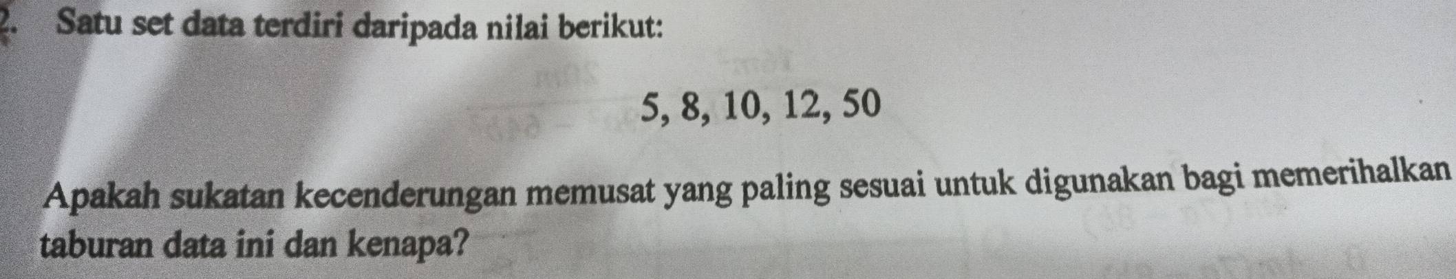 Satu set data terdiri daripada nilai berikut:
5, 8, 10, 12, 50
Apakah sukatan kecenderungan memusat yang paling sesuai untuk digunakan bagi memerihalkan 
taburan data ini dan kenapa?