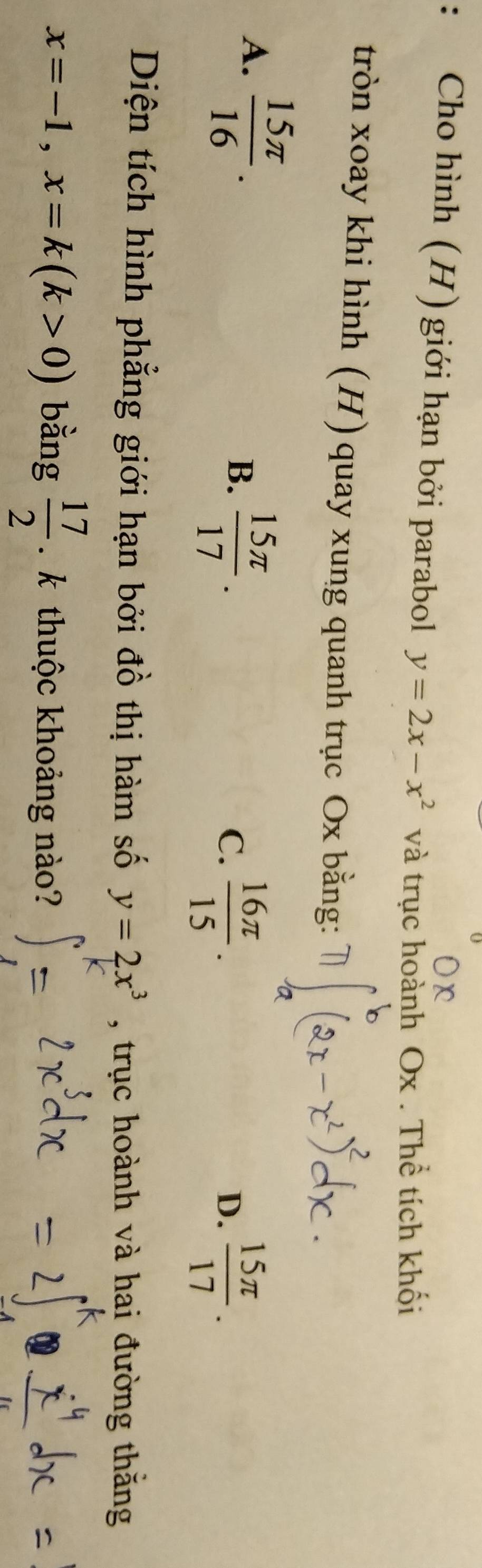 Cho hình (H) giới hạn bởi parabol y=2x-x^2 và trục hoành Ox. Thể tích khối
tròn xoay khi hình (H) quay xung quanh trục Ox bằng:
A.  15π /16 . B.  15π /17 .
C.  16π /15 .  15π /17 . 
D.
Diện tích hình phẳng giới hạn bởi đồ thị hàm số y=2x^3 , trục hoành và hai đường thắng
x=-1, x=k(k>0) bằng  17/2  k thuộc khoảng nào?