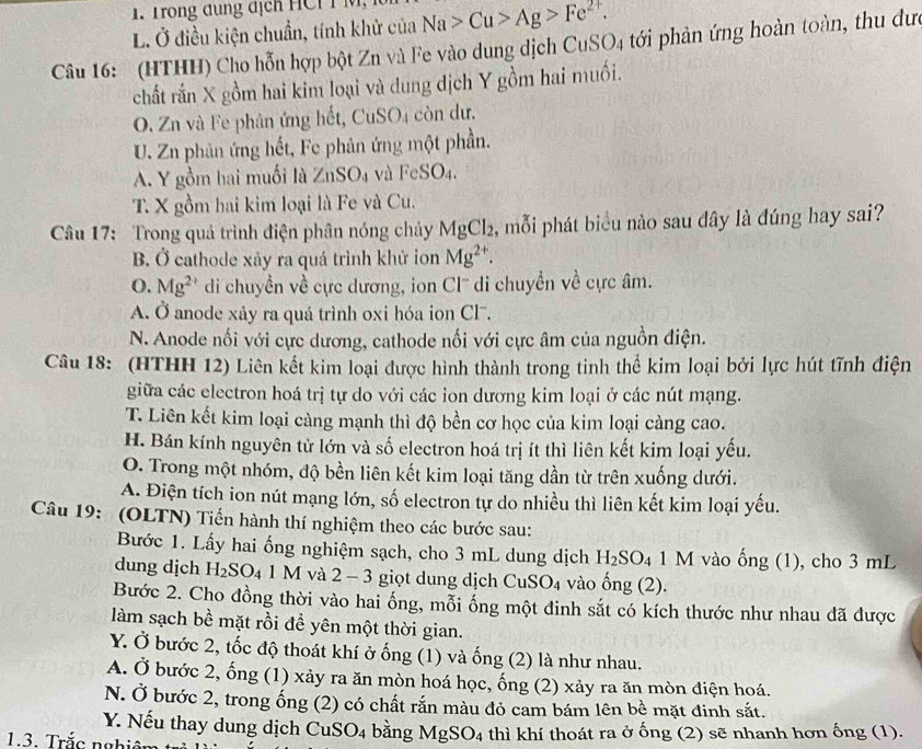 Trong dung địch HCI I M,
L Ở điều kiện chuẩn, tính khử của Na>Cu>Ag>Fe^(2+).
Câu 16: (HTHH) Cho hỗn hợp bột Zn và Fe vào dung dịch CuSO_4 tới phản ứng hoàn toàn, thu đưc
chất rắn X gồm hai kim loại và dung dịch Y gồm hai muối.
O. Zn và Fe phân ứng hết, CuSO4 còn dư.
U. Zn phản ứng hết, Fe phản ứng một phần.
A. Y gồm hai muối là ∠ nSO_4 và F SO_4
T. X gồm hai kim loại là Fe và Cu.
Câu 17:  Trong quả trình điện phân nóng chảy MgCl_2 , mỗi phát biểu nào sau dây là đúng hay sai?
B. Ở cathode xãy ra quá trình khử ion Mg^(2+).
O. Mg^(2+) di chuyền về cực dương, ion Cl' di chuyển về cực âm.
A. Ở anode xảy ra quá trình oxi hóa ion Cl-.
N. Anode nối với cực dương, cathode nối với cực âm của nguồn điện.
Câu 18: (HTHH 12) Liên kết kim loại được hình thành trong tinh thể kim loại bởi lực hút tĩnh điện
giữa các electron hoá trị tự do với các ion dương kim loại ở các nút mạng.
T. Liên kết kim loại càng mạnh thì độ bền cơ học của kim loại càng cao.
H. Bán kính nguyên tử lớn và số electron hoá trị ít thì liên kết kim loại yếu.
O. Trong một nhóm, độ bền liên kết kim loại tăng dần từ trên xuống dưới.
A. Điện tích ion nút mạng lớn, số electron tự do nhiều thì liên kết kim loại yếu.
Câu 19:  (OLTN) Tiến hành thí nghiệm theo các bước sau:
Bước 1. Lấy hai ống nghiệm sạch, cho 3 mL dung dịch H_2SO_4 1 M vào ống (1), cho 3 mL
dung dịch H_2SO_41M và 2 - 3 giọt dung dịch CuSO₄ vào ống (2).
Bước 2. Cho đồng thời vào hai ống, mỗi ống một đinh sắt có kích thước như nhau đã được
làm sạch bề mặt rồi để yên một thời gian.
Y. Ở bước 2, tốc độ thoát khí ở ống (1) và ống (2) là như nhau.
A. Ở bước 2, ống (1) xảy ra ăn mòn hoá học, ống (2) xảy ra ăn mòn điện hoá.
N. Ở bước 2, trong ống (2) có chất rắn màu đỏ cam bám lên bề mặt đinh sắt.
Y. Nếu thay dung dịch CuS O_4 bằng MgSO_4
1.3. Trắc nghiêm thì khí thoát ra ở ống (2) sẽ nhanh hơn ống (1).