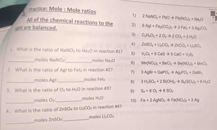 Practice: Mole : Mole ratios
1) 2NaNO_3+PbOto Pb(NO_3)_2+Na_2O
All of the chemical reactions to the 2) 6AgI+Fe_2(CO_3)_3to 2FeI_3+3Ag_2CO_3
right are balanced.
3) C_2H_4O_2+2O_2to 2CO_2+2H_2O
4) ZnSO_4+LI_2CO_3to ZnCO_3+LI_2SO_4
1. What is the ratio of NaNO₃ to Na_2O in reaction #1? 5) V_2O_5+5CaSto 5CaO+V_2S_5
_moles NaNO₃:_ moles Na_2O 6) Mn(NO_2)_2+BeCl_2to Be(NO_2)_2+MnCl_2
2. What is the ratio of Agl to Fel₃ in reaction #2? 7) 3AgBr+GaPO_4to Ag_3PO_4+GaBr_3
_moles Agl:_ moles Fel_3 8) 3H_2SO_4+2B(OH)_3to B_2(SO_4)_3+6H_2O
3. What is the ratio of O_2 to H_2O in reaction #3? 9) S_8+8O_2to 8SO_2
_moles O_2: _ moles H_2O 10) Fe+2AgNO_3to Fe(NO_3)_2+2Ag
4. What is the ratio of ZnSO_4 to Li_2CO_3 in reaction #4?
_
moles ZnSO₄:_ moles Li_2CO_3