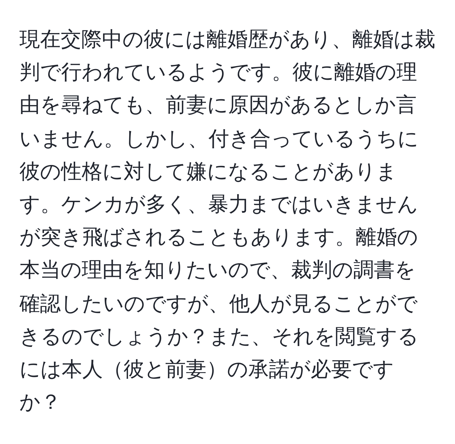 現在交際中の彼には離婚歴があり、離婚は裁判で行われているようです。彼に離婚の理由を尋ねても、前妻に原因があるとしか言いません。しかし、付き合っているうちに彼の性格に対して嫌になることがあります。ケンカが多く、暴力まではいきませんが突き飛ばされることもあります。離婚の本当の理由を知りたいので、裁判の調書を確認したいのですが、他人が見ることができるのでしょうか？また、それを閲覧するには本人彼と前妻の承諾が必要ですか？