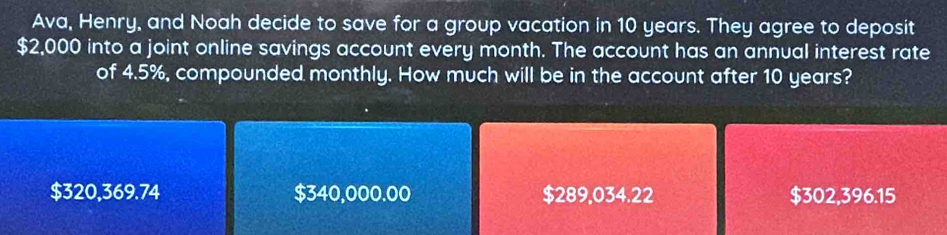 Ava, Henry, and Noah decide to save for a group vacation in 10 years. They agree to deposit
$2,000 into a joint online savings account every month. The account has an annual interest rate
of 4.5%, compounded monthly. How much will be in the account after 10 years?
$320,369.74 $340,000.00 $289,034.22 $302,396.15