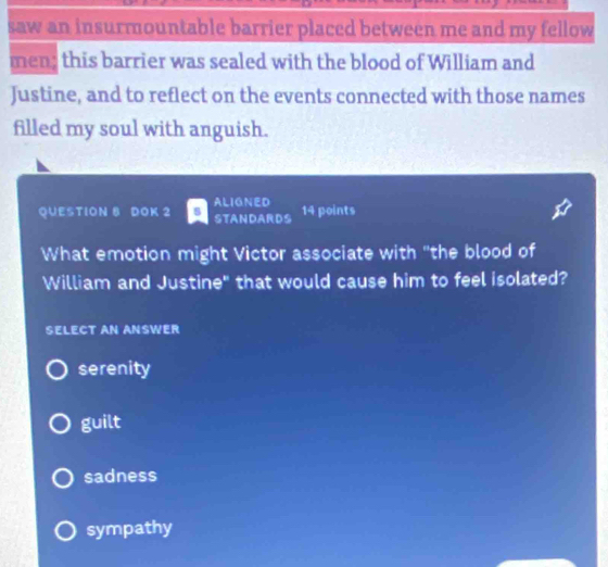 saw an insurmountable barrier placed between me and my fellow
men; this barrier was sealed with the blood of William and
Justine, and to reflect on the events connected with those names
filled my soul with anguish.
QUESTION 8 DOK 2 ALIGNED
STANDARDS 14 points
What emotion might Victor associate with "the blood of
William and Justine" that would cause him to feel isolated?
SELECT AN ANSWER
serenity
guilt
sadness
sympathy