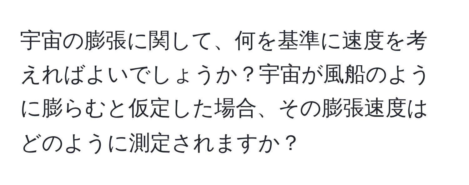 宇宙の膨張に関して、何を基準に速度を考えればよいでしょうか？宇宙が風船のように膨らむと仮定した場合、その膨張速度はどのように測定されますか？