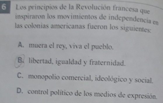 Los principios de la Revolución francesa que
inspiraron los movimientos de independencía en
las colonias americanas fueron los siguientes:
A. muera el rey, viva el pueblo.
B. libertad, igualdad y fraternidad.
C. monopolio comercial, ideológico y social.
D. control político de los medios de expresión.