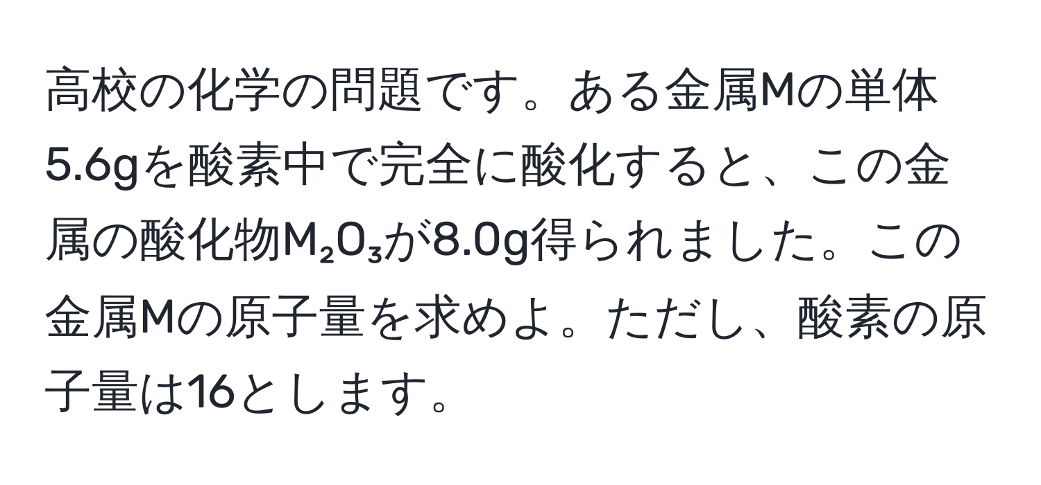 高校の化学の問題です。ある金属Mの単体5.6gを酸素中で完全に酸化すると、この金属の酸化物M₂O₃が8.0g得られました。この金属Mの原子量を求めよ。ただし、酸素の原子量は16とします。