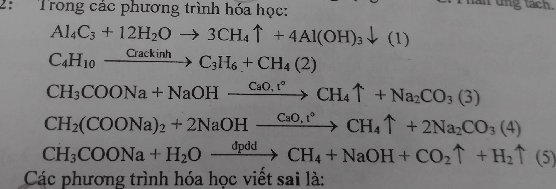 2: Trong các phương trình hóa học: 
an ung tach.
Al_4C_3+12H_2Oto 3CH_4uparrow +4Al(OH)_3downarrow (1)
C_4H_10xrightarrow CrackinhC_3H_6+CH_4(2)
CH_3COONa+NaOHxrightarrow CaO,t°CH_4uparrow +Na_2CO_3(3)
CH_2(COONa)_2+2NaOHxrightarrow CaO,r°CH_4uparrow +2Na_2CO_3(4)
CH_3COONa+H_2Oxrightarrow dpddCH_4+NaOH+CO_2uparrow +H_2uparrow (5)
Các phương trình hóa học viết sai là: