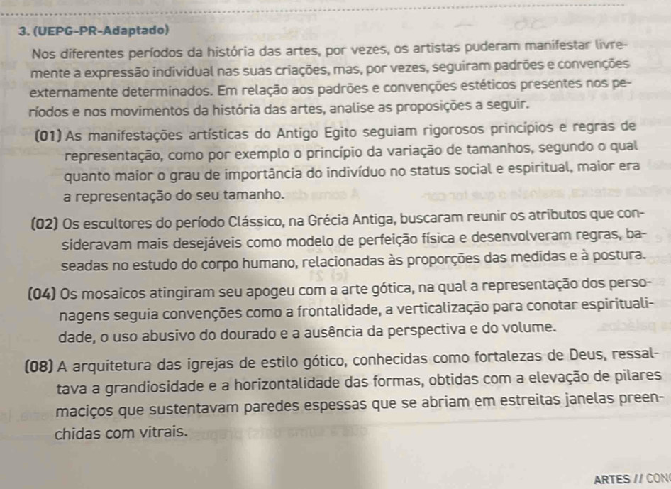 (UEPG-PR-Adaptado)
Nos diferentes períodos da história das artes, por vezes, os artistas puderam manifestar livre-
mente a expressão individual nas suas criações, mas, por vezes, seguiram padrões e convenções
externamente determinados. Em relação aos padrões e convenções estéticos presentes nos pe-
ríodos e nos movimentos da história das artes, analise as proposições a seguir.
(01) As manifestações artísticas do Antigo Egito seguiam rigorosos princípios e regras de
representação, como por exemplo o princípio da variação de tamanhos, segundo o qual
quanto maior o grau de importância do indivíduo no status social e espiritual, maior era
a representação do seu tamanho.
(02) Os escultores do período Clássico, na Grécia Antiga, buscaram reunir os atributos que con-
sideravam mais desejáveis como modelo de perfeição física e desenvolveram regras, ba-
seadas no estudo do corpo humano, relacionadas às proporções das medidas e à postura.
(04) Os mosaicos atingiram seu apogeu com a arte gótica, na qual a representação dos perso-
nagens seguia convenções como a frontalidade, a verticalização para conotar espirituali-
dade, o uso abusivo do dourado e a ausência da perspectiva e do volume.
(08) A arquitetura das igrejas de estilo gótico, conhecidas como fortalezas de Deus, ressal-
tava a grandiosidade e a horizontalidade das formas, obtidas com a elevação de pilares
maciços que sustentavam paredes espessas que se abriam em estreitas janelas preen-
chidas com vitrais.
ARTES // CON