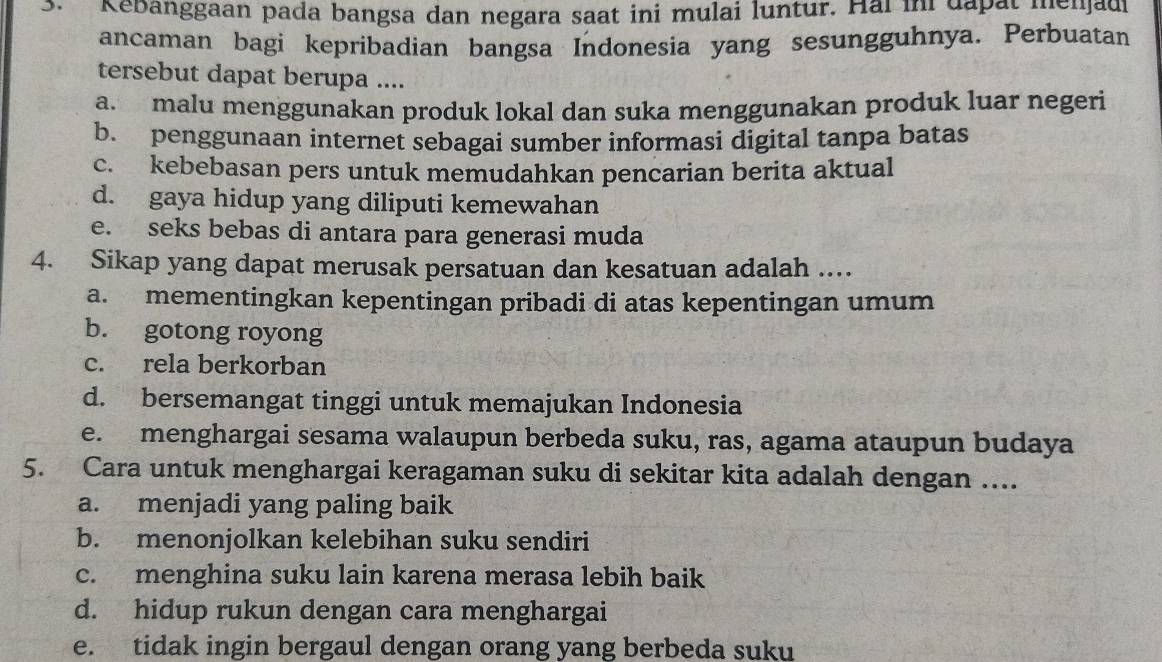 Kebanggaan pada bangsa dan negara saat ini mulai luntur. Hai in dapat menjadi
ancaman bagi kepribadian bangsa Indonesia yang sesungguhnya. Perbuatan
tersebut dapat berupa ....
a. malu menggunakan produk lokal dan suka menggunakan produk luar negeri
b. penggunaan internet sebagai sumber informasi digital tanpa batas
c. kebebasan pers untuk memudahkan pencarian berita aktual
d. gaya hidup yang diliputi kemewahan
e. seks bebas di antara para generasi muda
4. Sikap yang dapat merusak persatuan dan kesatuan adalah .
a. mementingkan kepentingan pribadi di atas kepentingan umum
b. gotong royong
c. rela berkorban
d. bersemangat tinggi untuk memajukan Indonesia
e. menghargai sesama walaupun berbeda suku, ras, agama ataupun budaya
5. Cara untuk menghargai keragaman suku di sekitar kita adalah dengan ....
a. menjadi yang paling baik
b. menonjolkan kelebihan suku sendiri
c. menghina suku lain karena merasa lebih baik
d. hidup rukun dengan cara menghargai
e. tidak ingin bergaul dengan orang yang berbeda suku