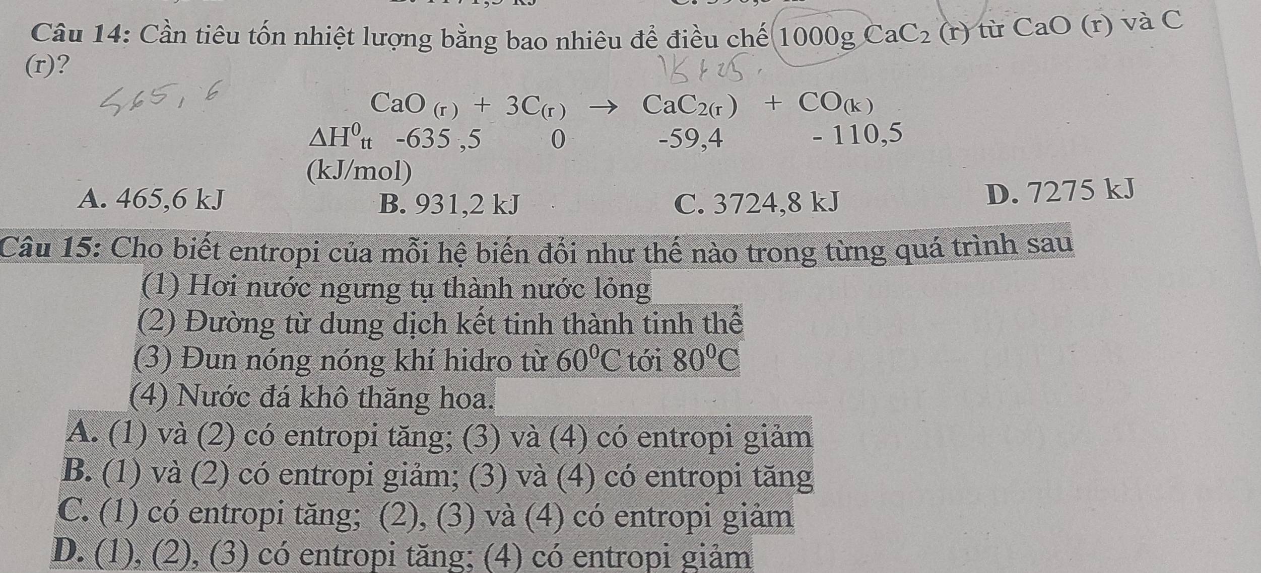 Cần tiêu tốn nhiệt lượng bằng bao nhiêu để điều chế 1000gCaC_2(r) từ CaO(r) và C
(r)?
CaO_(r)+3C_(r) to CaC_2(r)+CO_(k)
△ H^0_tt -635 ,5 0 -59,4 - 110,5
(kJ/mol)
A. 465,6 kJ B. 931, 2 kJ C. 3724, 8 kJ
D. 7275 kJ
Câu 15: Cho biết entropi của mỗi hệ biến đổi như thế nào trong từng quá trình sau
(1) Hơi nước ngưng tụ thành nước lỏng
(2) Đường từ dung dịch kết tinh thành tinh thể
(3) Đun nóng nóng khí hidro từ 60°C tới 80°C
(4) Nước đá khô thăng hoa.
A. (1) và (2) có entropi tăng; (3) và (4) có entropi giảm
B. (1) và (2) có entropi giảm; (3) và (4) có entropi tăng
C. (1) có entropi tăng; (2), (3) và (4) có entropi giảm
D. (1), (2), (3) có entropi tăng; (4) có entropi giảm