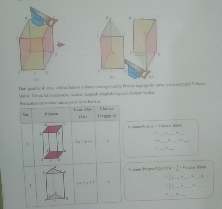 5 S R
P P
(c) 
(h) 
Dari gambar di atas, terlihat bahwa volume masing-masing Prisma segitiga itu sama, yaitu setengah Volume 
Balok. Untuk lebih jelasnya, ikutilah langkah-langkah kegiatan belajar berikut. 
Perhatikanlah rumus-rumus pada tabel berikut 
Luas Alas Ukuran 
No. Prisma (La) Tìngggi (1) 
Volume Prisma - Volume Balok 
_ 
_ 
_ 
= ( x 
1 La=p* l _ _ ) ×_ 
_x 
_ 
Volume Prisma PQSTUW = 1/2 * Volume Balok
- 1/2 ( _ ×_  x _ )
La=p* l 1 
2
- 1/2 (
_ 
__) x_ 
_x