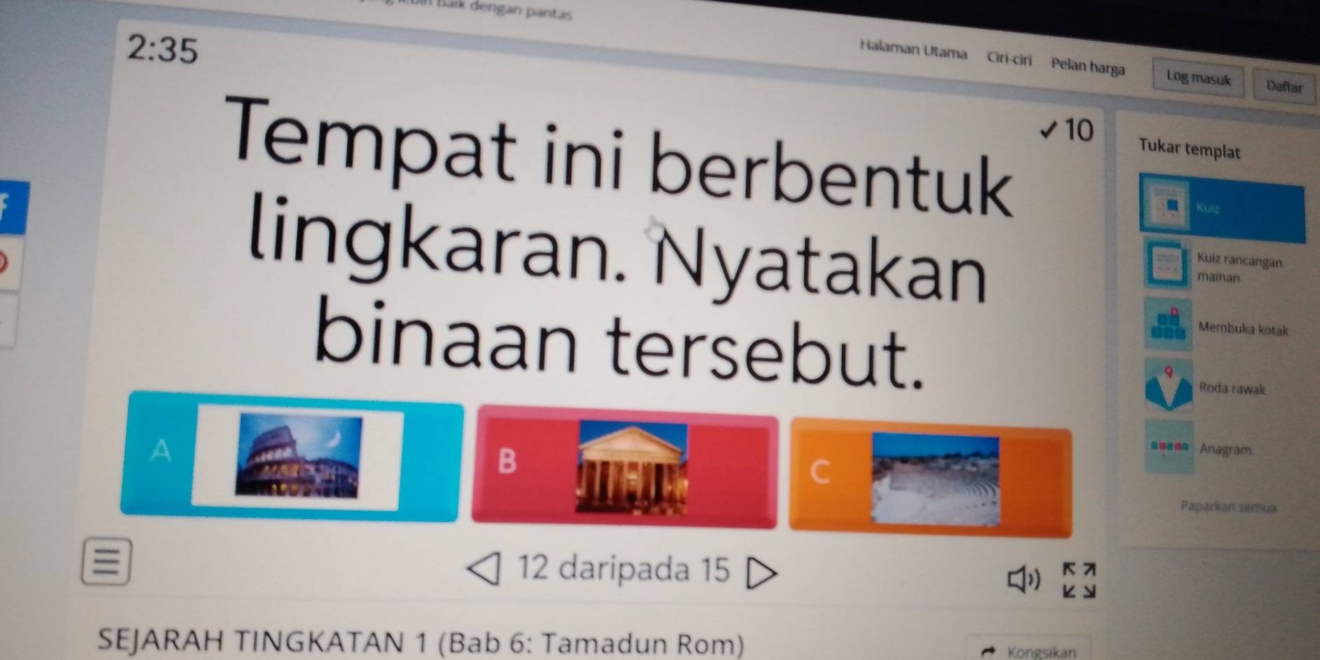 Đoin Báík dengan pantas
2:35
Halaman Utama Ciri-ciri Pelan harga Log masuk Daftar
10 Tukar templat 
Tempat ini berbentuk 
Kulz 
lingkaran. Nyatakan 
Kuiz rancangan 
mainan 
binaan tersebut. 
Membuka kotak 
Roda rawak 
A 
B 
== Anagram 
C 
Paparkan semua 
≡ 12 daripada 15
1) 
SEJARAH TINGKATAN 1 (Bab 6: Tamadun Rom) 
Kongsikan