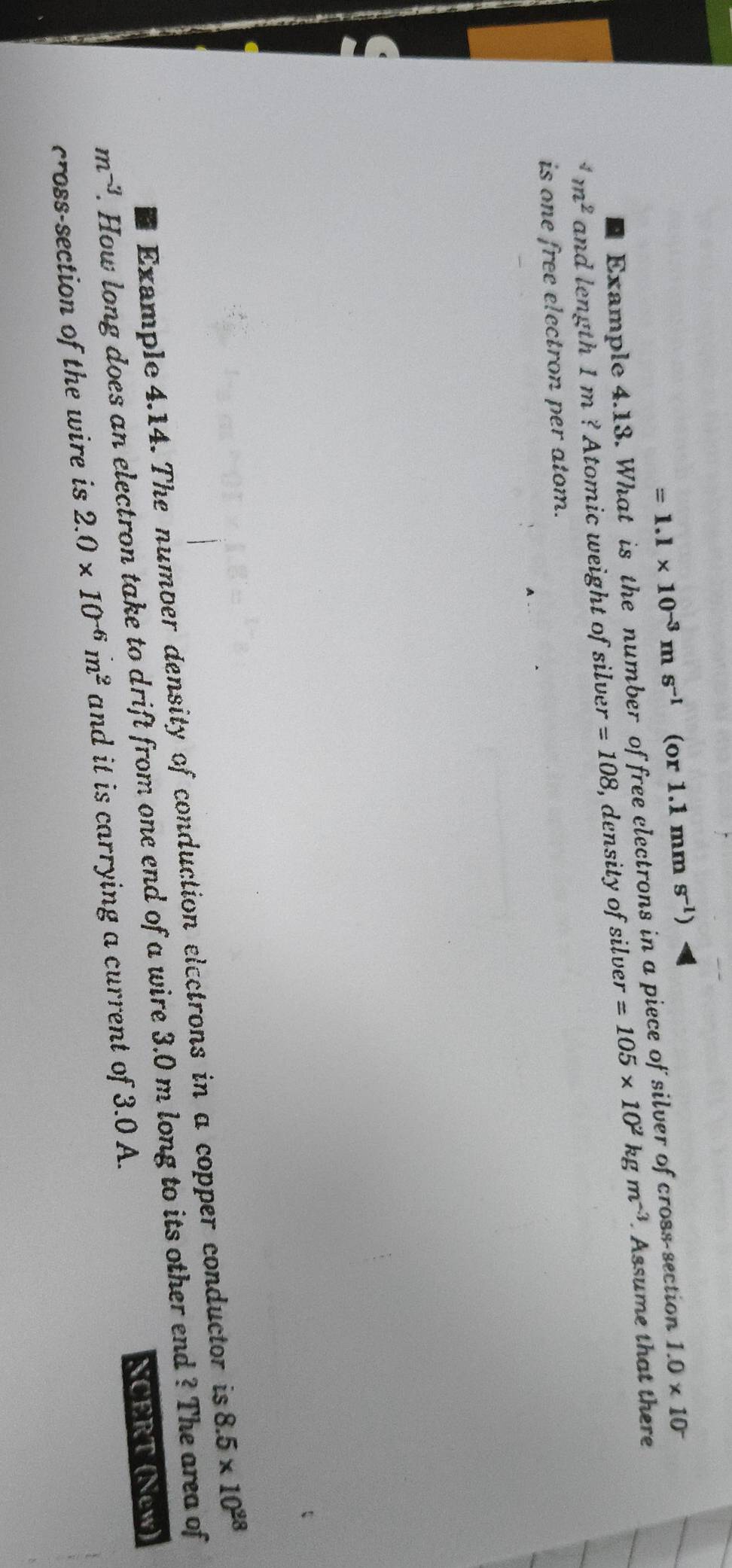 =1.1* 10^(-3)ms^(-1) (or 1.1 mm s^(-1))
Example 4.13. What is the number of free electrons in a piece of silver of cross-section 1.0* 10^(-^4m^2) and length 1 m ? Atomic weight of silver =108 , density of silver =105* 10^2kgm^(-3). Assume that there 
is one free electron per atom. 
Example 4.14. The number density of conduction electrons in a copper conductor is 8.5* 10^(28)
m^(-3). How long does an electron take to drift from one end of a wire 3.0 m long to its other end ? The area of 
cross-section of the wire is 2.0* 10^(-6)m^2 and it is carrying a current of 3.0 A. NCERT (New)