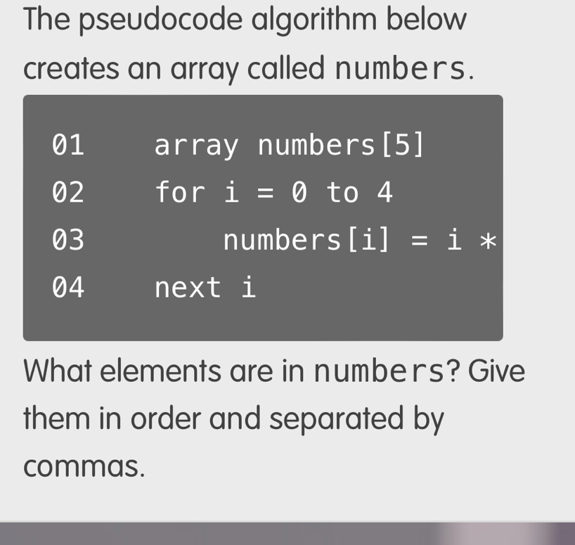 The pseudocode algorithm below
creates an array called numbers.
What elements are in numbers? Give
them in order and separated by
commas.